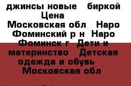 джинсы новые c биркой › Цена ­ 550 - Московская обл., Наро-Фоминский р-н, Наро-Фоминск г. Дети и материнство » Детская одежда и обувь   . Московская обл.